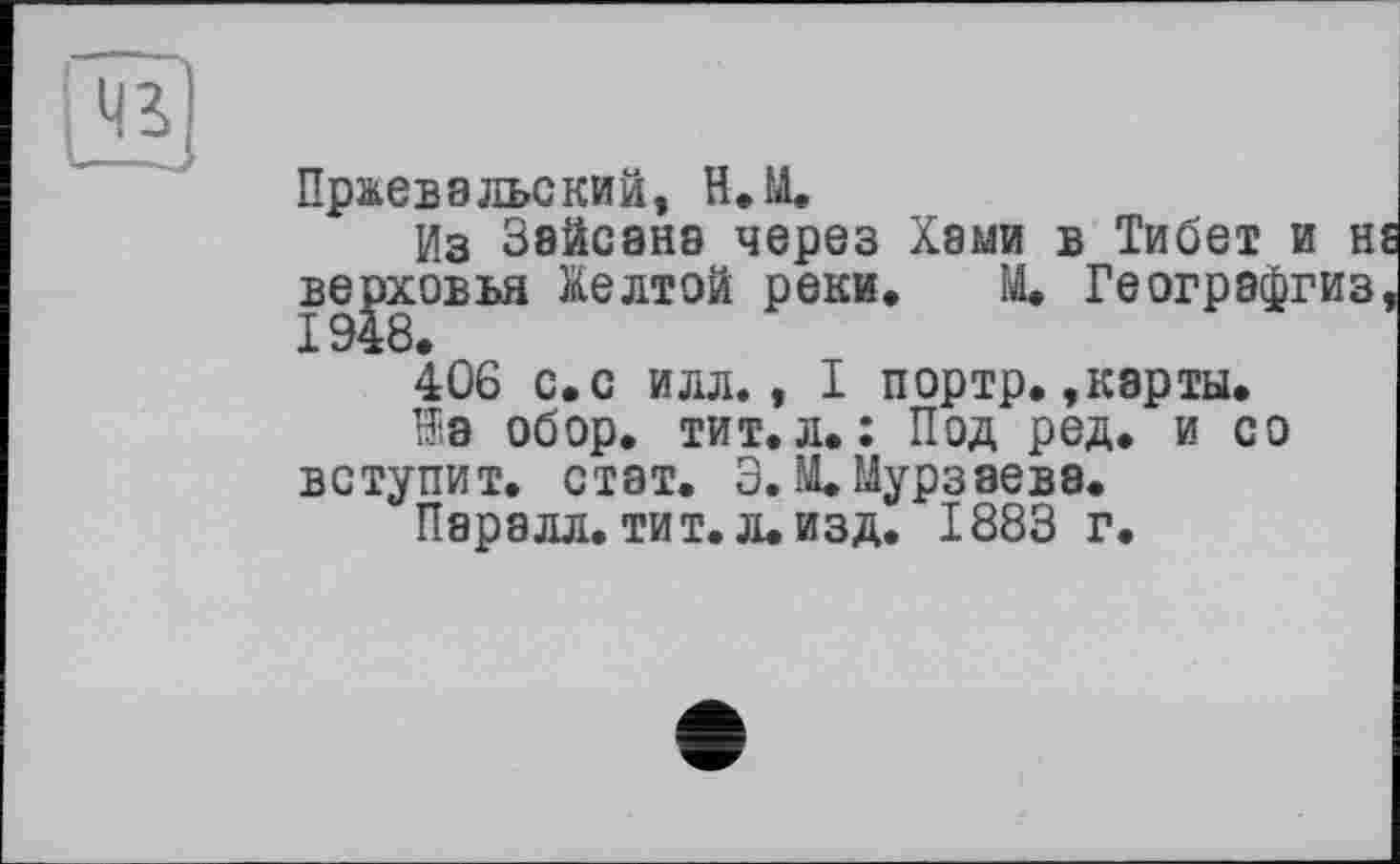 ﻿43
Пржевальский, Н. И.
Из Зайсанэ через Хами в Тибет и н верховья Желтой реки. М. Геогрэфгиз 406 с.с илл., I портр. »карты.
Hie обор. тит.л.: Под ред. и со вступит, стат. Э. М. Мурзаева.
Паралл. тит. л. изд. 1883 г.